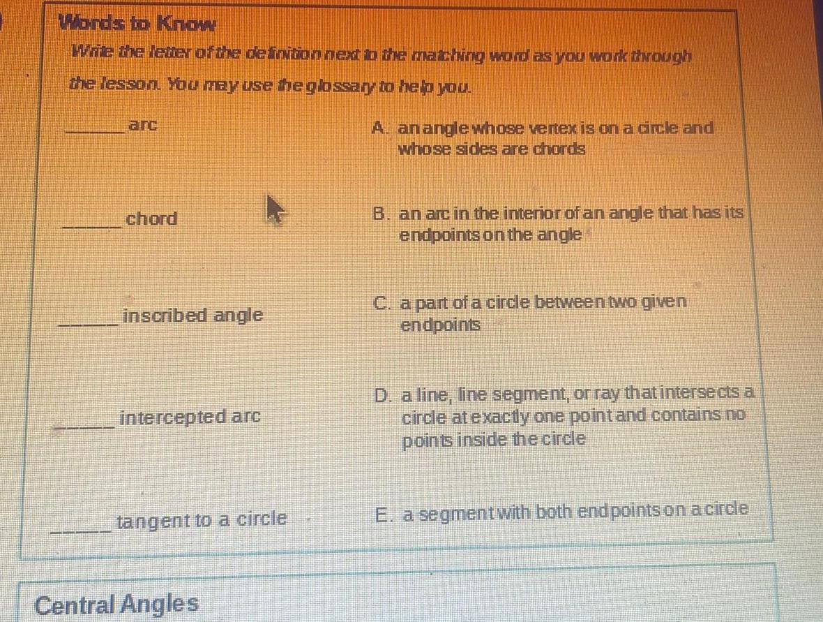 Words to Know Write the letter of the definition next to the matching word as you work through the lesson You may use the glossary to help you A arc chord inscribed angle intercepted arc tangent to a circle Central Angles anangle whose vertex is on a circle and whose sides are chords B an arc in the interior of an angle that has its endpoints on the angle C a part of a circle between two given endpoints D a line line segment or ray that intersects a circle at exactly one point and contains no points inside the circle E a segment with both endpoints on a circle