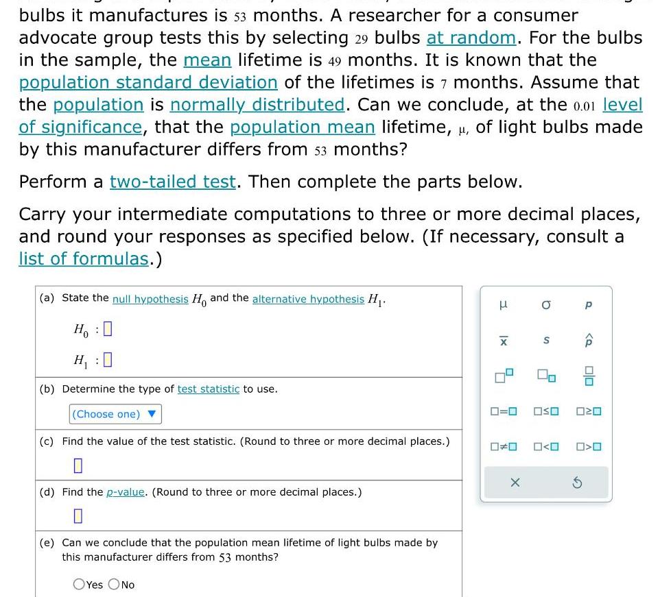 bulbs it manufactures is 53 months A researcher for a consumer advocate group tests this by selecting 29 bulbs at random For the bulbs in the sample the mean lifetime is 49 months It is known that the population standard deviation of the lifetimes is 7 months Assume that the population is normally distributed Can we conclude at the 0 01 level of significance that the population mean lifetime of light bulbs made by this manufacturer differs from 53 months Perform a two tailed test Then complete the parts below Carry your intermediate computations to three or more decimal places and round your responses as specified below If necessary consult a list of formulas a State the null hypothesis Ho and the alternative hypothesis H Ho H b Determine the type of test statistic to use Choose one c Find the value of the test statistic Round to three or more decimal places d Find the p value Round to three or more decimal places e Can we conclude that the population mean lifetime of light bulbs made by this manufacturer differs from 53 months OYes ONO X 0 O X S 0 0 OSO 020 0 0 P S P 00 O