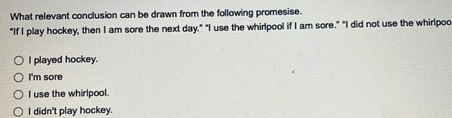 What relevant conclusion can be drawn from the following promesise If I play hockey then I am sore the next day I use the whirlpool if I am sore I did not use the whirlpoo OI played hockey O I m sore OI use the whirlpool OI didn t play hockey