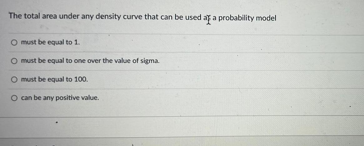 The total area under any density curve that can be used as a probability model O must be equal to 1 O must be equal to one over the value of sigma O must be equal to 100 O can be any positive value