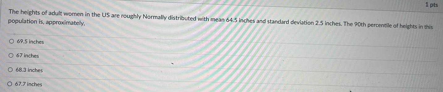 The heights of adult women in the US are roughly Normally distributed with mean 64 5 inches and standard deviation 2 5 inches The 90th percentile of heights in this population is approximately O 69 5 inches O 67 inches O 68 3 inches 1 pts O 67 7 inches