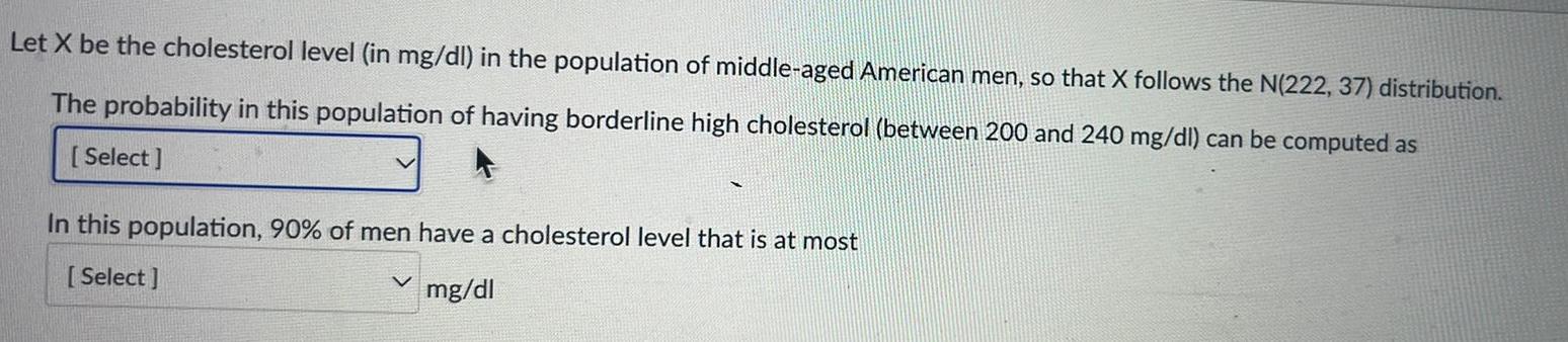 Let X be the cholesterol level in mg dl in the population of middle aged American men so that X follows the N 222 37 distribution The probability in this population of having borderline high cholesterol between 200 and 240 mg dl can be computed as Select In this population 90 of men have a cholesterol level that is at most Select mg dl V