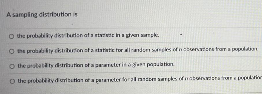 A sampling distribution is O the probability distribution of a statistic in a given sample O the probability distribution of a statistic for all random samples of n observations from a population O the probability distribution of a parameter in a given population O the probability distribution of a parameter for all random samples of n observations from a population