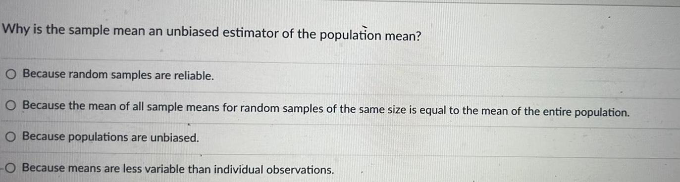 Why is the sample mean an unbiased estimator of the population mean O Because random samples are reliable O Because the mean of all sample means for random samples of the same size is equal to the mean of the entire population O Because populations are unbiased Because means are less variable than individual observations