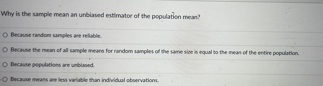 Why is the sample mean an unbiased estimator of the population mean O Because random samples are reliable O Because the mean of all sample means for random samples of the same size is equal to the mean of the entire population O Because populations are unbiased Because means are less variable than individual observations