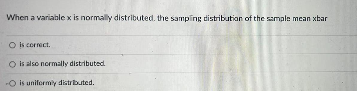 When a variable x is normally distributed the sampling distribution of the sample mean xbar O is correct O is also normally distributed O is uniformly distributed