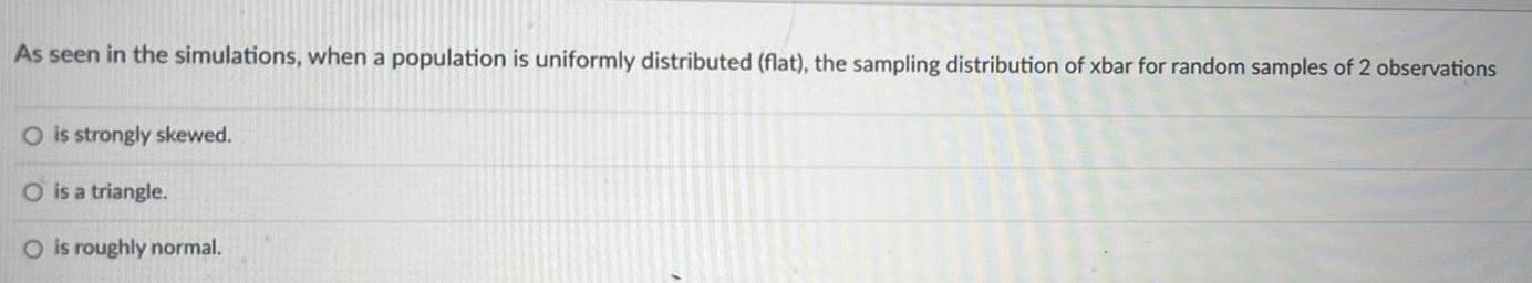 As seen in the simulations when a population is uniformly distributed flat the sampling distribution of xbar for random samples of 2 observations O is strongly skewed O is a triangle O is roughly normal