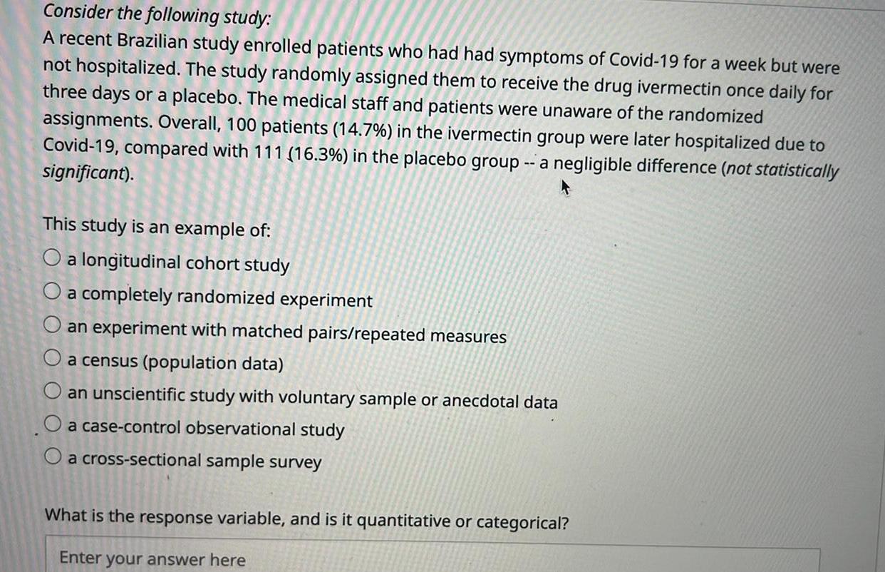 Consider the following study A recent Brazilian study enrolled patients who had had symptoms of Covid 19 for a week but were not hospitalized The study randomly assigned them to receive the drug ivermectin once daily for three days or a placebo The medical staff and patients were unaware of the randomized assignments Overall 100 patients 14 7 in the ivermectin group were later hospitalized due to Covid 19 compared with 111 16 3 in the placebo group a negligible difference not statistically significant This study is an example of O a longitudinal cohort study a completely randomized experiment O an experiment with matched pairs repeated measures a census population data an unscientific study with voluntary sample or anecdotal data a case control observational study a cross sectional sample survey What is the response variable and is it quantitative or categorical Enter your answer here