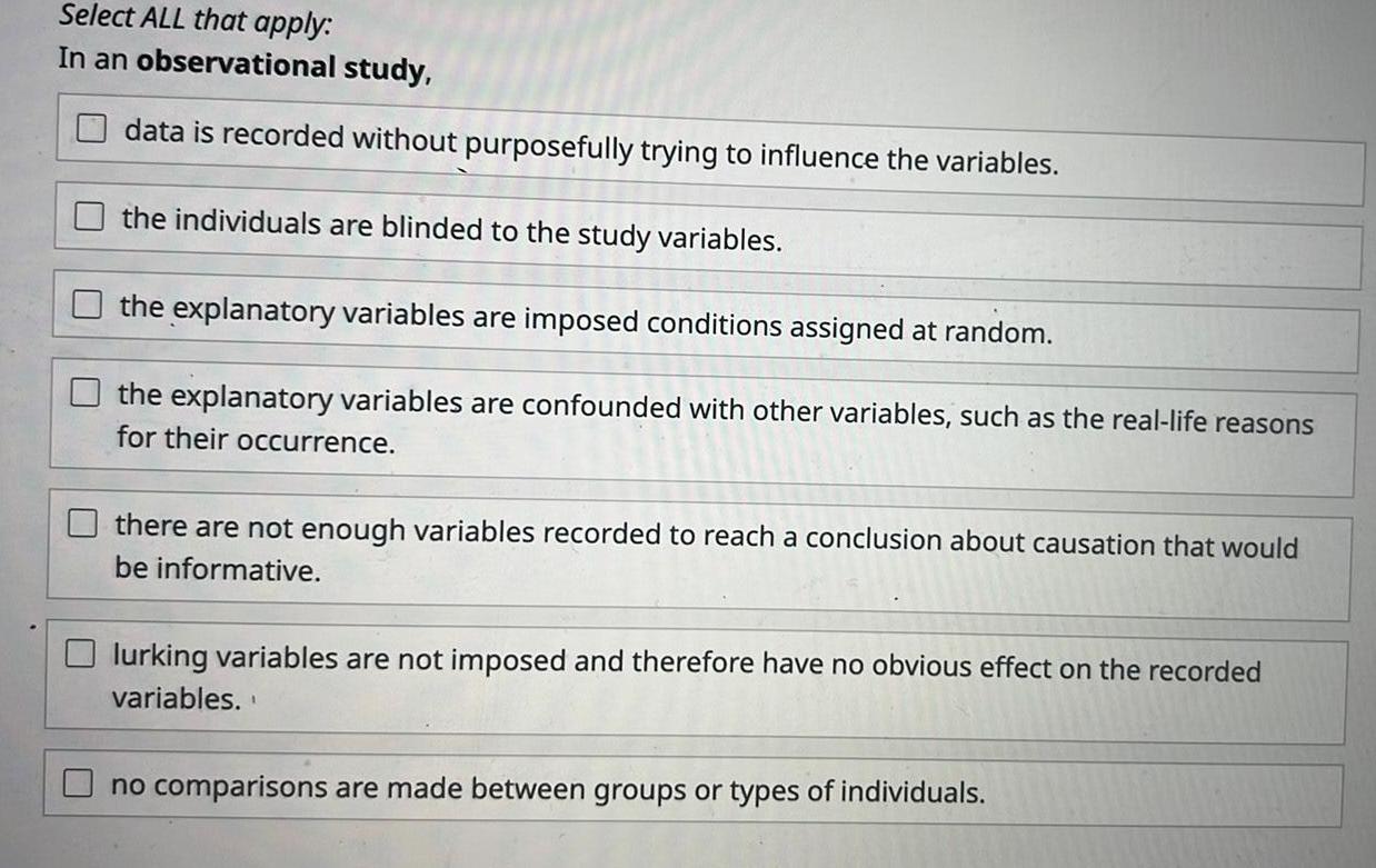 Select ALL that apply In an observational study data is recorded without purposefully trying to influence the variables the individuals are blinded to the study variables the explanatory variables are imposed conditions assigned at random the explanatory variables are confounded with other variables such as the real life reasons for their occurrence there are not enough variables recorded to reach a conclusion about causation that would be informative lurking variables are not imposed and therefore have no obvious effect on the recorded variables no comparisons are made between groups or types of individuals