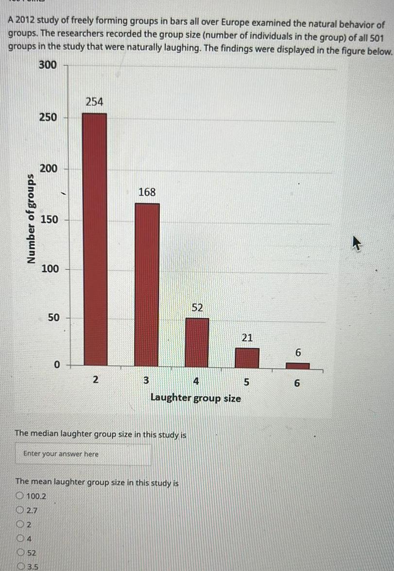 A 2012 study of freely forming groups in bars all over Europe examined the natural behavior of groups The researchers recorded the group size number of individuals in the group of all 501 groups in the study that were naturally laughing The findings were displayed in the figure below 300 Number of groups 250 200 150 52 3 5 100 50 0 254 2 Enter your answer here 168 3 The median laughter group size in this study is The mean laughter group size in this study is 100 2 2 7 2 04 52 4 5 Laughter group size 21 6 6