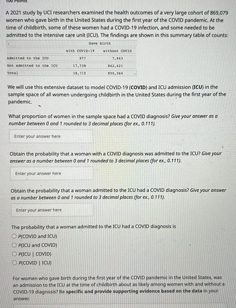 A 2021 study by UCI researchers examined the health outcomes of a very large cohort of 869 079 women who gave birth in the United States during the first year of the COVID pandemic At the time of childbirth some of these women had a COVID 19 infection and some needed to be admitted to the intensive care unit ICU The findings are shown in this summary table of counts Gave birth Admitted to the ICU Not admitted to the ICU Total with COVID 19 977 Enter your answer here 17 738 18 715 without COVID 7 943 842 421 850 364 We will use this extensive dataset to model COVID 19 COVID and ICU admission ICU in the sample space of all women undergoing childbirth in the United States during the first year of the pandemic What proportion of women in the sample space had a COVID diagnosis Give your answer as a number between 0 and 1 rounded to 3 decimal places for ex 0 111 Obtain the probability that a woman with a COVID diagnosis was admitted to the ICU Give your answer as a number between 0 and 1 rounded to 3 decimal places for ex 0 111 Enter your answer here Obtain the probability that a woman admitted to the ICU had a COVID diagnosis Give your answer as a number between 0 and 1 rounded to 3 decimal places for ex 0 111 Enter your answer here The probability that a woman admitted to the ICU had a COVID diagnosis is OP COVID and ICU OP ICU and COVID OPICU COVID OP COVID ICU For women who gave birth during the first year of the COVID pandemic in the United States was an admission to the ICU at the time of childbirth about as likely among women with and without a COVID 19 diagnosis Be specific and provide supporting evidence based on the data in your answer