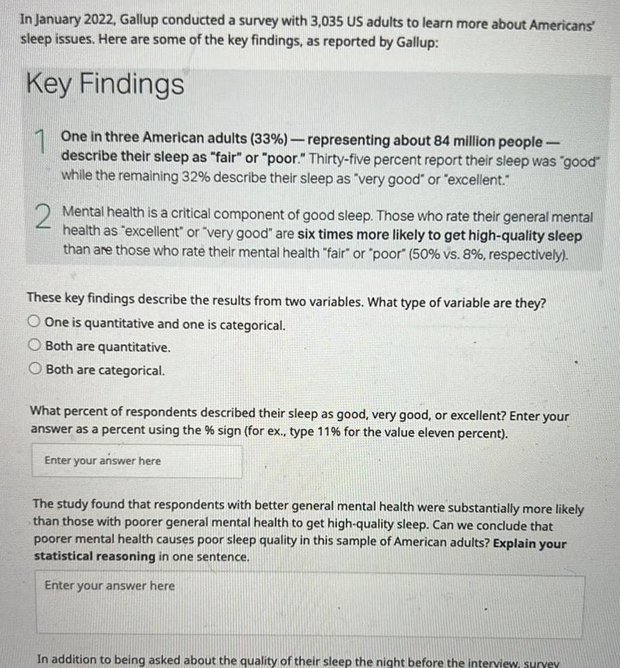 In January 2022 Gallup conducted a survey with 3 035 US adults to learn more about Americans sleep issues Here are some of the key findings as reported by Gallup Key Findings 1 One in three American adults 33 representing about 84 million people describe their sleep as fair or poor Thirty five percent report their sleep was good while the remaining 32 describe their sleep as very good or excellent 2 Mental health is a critical component of good sleep Those who rate their general mental health as excellent or very good are six times more likely to get high quality sleep than are those who rate their mental health fair or poor 50 vs 8 respectively These key findings describe the results from two variables What type of variable are they O One is quantitative and one is categorical O Both are quantitative O Both are categorical What percent of respondents described their sleep as good very good or excellent Enter your answer as a percent using the sign for ex type 11 for the value eleven percent Enter your answer here The study found that respondents with better general mental health were substantially more likely than those with poorer general mental health to get high quality sleep Can we conclude that poorer mental health causes poor sleep quality in this sample of American adults Explain your statistical reasoning in one sentence Enter your answer here In addition to being asked about the quality of their sleep the night before the interview survey