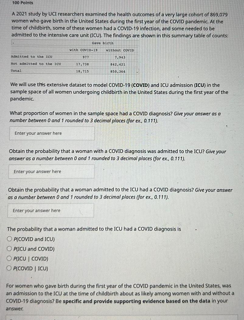100 Points A 2021 study by UCI researchers examined the health outcomes of a very large cohort of 869 079 women who gave birth in the United States during the first year of the COVID pandemic At the time of childbirth some of these women had a COVID 19 infection and some needed to be admitted to the intensive care unit ICU The findings are shown in this summary table of counts Gave birth Admitted to the ICU Not admitted to the ICU Total with COVID 19 Enter your answer here 977 17 738 18 715 without coVID We will use this extensive dataset to model COVID 19 COVID and ICU admission ICU in the sample space of all women undergoing childbirth in the United States during the first year of the pandemic Enter your answer here 7 943 842 421 850 364 What proportion of women in the sample space had a COVID diagnosis Give your answer as a number between 0 and 1 rounded to 3 decimal places for ex 0 111 Obtain the probability that a woman with a COVID diagnosis was admitted to the ICU Give your answer as a number between 0 and 1 rounded to 3 decimal places for ex 0 111 Enter your answer here Obtain the probability that a woman admitted to the ICU had a COVID diagnosis Give your answer as a number between 0 and 1 rounded to 3 decimal places for ex 0 111 The probability that a woman admitted to the ICU had a COVID diagnosis is OP COVID and ICU OP ICU and COVID P ICU COVID PICOVIDICU For women who gave birth during the first year of the COVID pandemic in the United States was an admission to the ICU at the time of childbirth about as likely among women with and without a COVID 19 diagnosis Be specific and provide supporting evidence based on the data in your answer