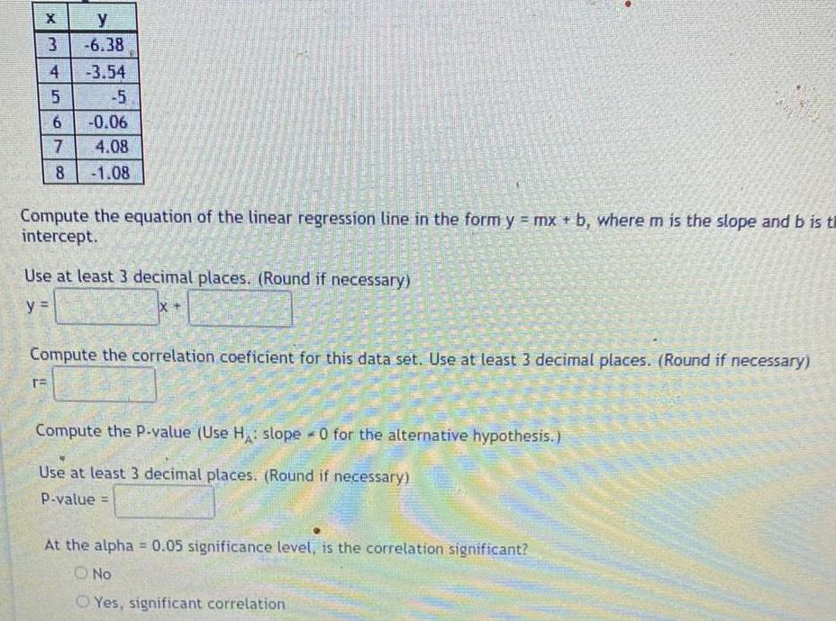 y 3 6 38 3 54 5 6 0 06 7 4 08 8 1 08 EX 4 TE 45 Compute the equation of the linear regression line in the form y mx b where m is the slope and b is th intercept Use at least 3 decimal places Round if necessary y IX Compute the correlation coeficient for this data set Use at least 3 decimal places Round if necessary Compute the P value Use H slope 0 for the alternative hypothesis A Use at least 3 decimal places Round if necessary P value At the alpha 0 05 significance level is the correlation significant O No Yes significant correlation