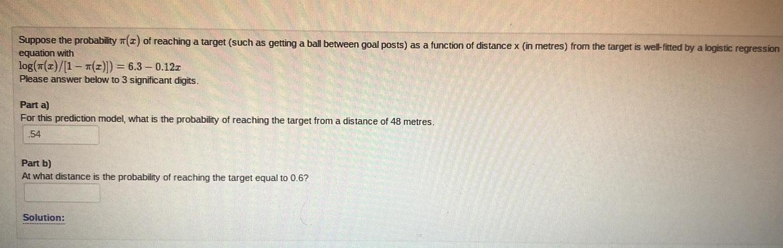 Suppose the probability 2 of reaching a target such as getting a ball between goal posts as a function of distance x in metres from the target is well fitted by a logistic regression equation with log z 1 2 6 3 0 12x Please answer below to 3 significant digits Part a For this prediction model what is the probability of reaching the target from a distance of 48 metres 54 Part b At what distance is the probability of reaching the target equal to 0 6 Solution