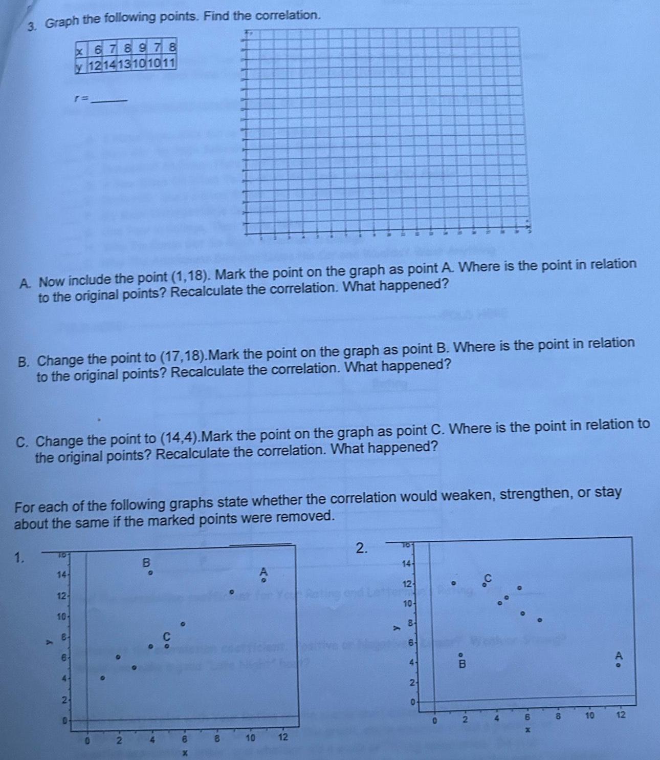 3 Graph the following points Find the correlation 17 A Now include the point 1 18 Mark the point on the graph as point A Where is the point in relation to the original points Recalculate the correlation What happened B Change the point to 17 18 Mark the point on the graph as point B Where is the point in relation to the original points Recalculate the correlation What happened C Change the point to 14 4 Mark the point on the graph as point C Where is the point in relation to the original points Recalculate the correlation What happened 1 For each of the following graphs state whether the correlation would weaken strengthen or stay about the same if the marked points were removed 14 12 10 x 678978 y 121413101011 8 6 2 0 0 B 6 x 8 10 12 2 y 14 12 10 8 64 2 0 0 BO 8 10 12