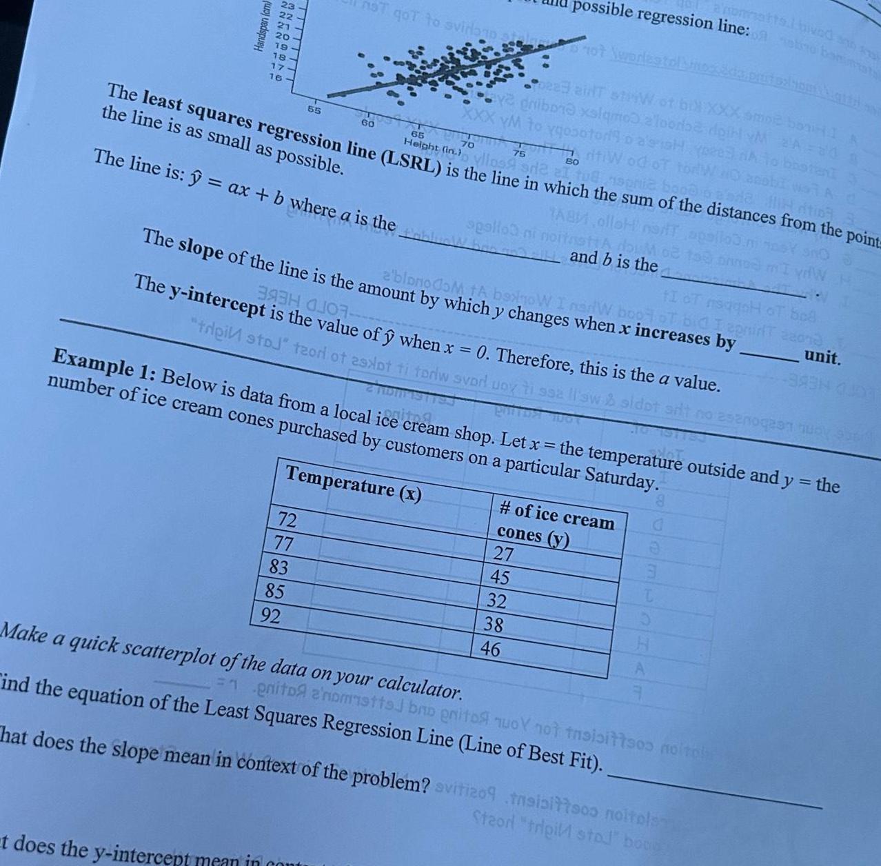 Handspan cm ANNAPPER 19 18 17 16 60 65 70 75 80 The least squares regression line LSRL is the line in which the sum of the distances from the point is as as possible TAB The line is ax b where a is the not qot to svidanp 55 72 77 83 85 92 hondartla not wodlestol pea ainT striW of bill XXX amor bonHI A dribor xalqmo a loodbe doit vM 2 A 20 XXX YM to ygosotorio a sish peed A riti od of tor tIoT msagn The slope of the line is the amount by which y changes when x increases by a blonodom ta boxnow I narW boot of bid I epnir possible regression line otro basta t does the y intercept mean in cont spalloa ni noitastiA 393H OJO The y intercept is the value of when x 0 Therefore this is the a value trei stoj teori of 29xpt ti toriw svorl upyti ssa ll sw sidot silt no esenogean musy sund Example 1 Below is data from a local ice cream shop Let x the temperature outside and y the number of ice cream cones purchased by customers on a particular Saturday Temperature x and b is the 27 45 of ice cream cones y 32 38 46 Make a quick scatterplot of the data on your calculator ind the equation of the Least Squares Regression Line Line of Best Fit enito anomstts bro gritos nuoY not tnsisittsos noitph That does the slope mean in context of the problem svitizo9 tasisittsos noitels Steor tripi stol boog 22073 unit 3934 000