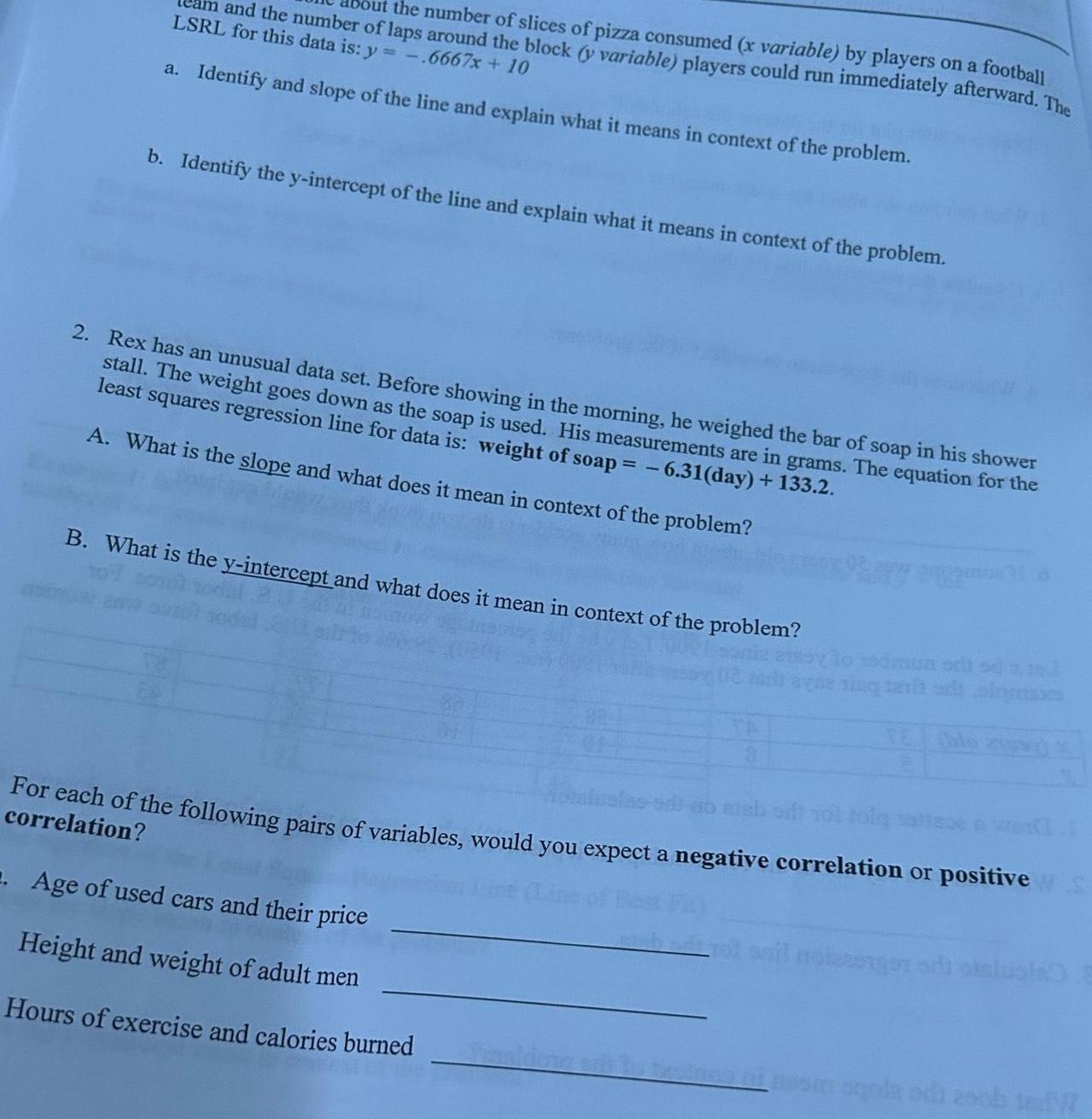 and the number of laps around the block y variable players could run immediately afterward The the number of slices of pizza consumed x variable by players on a football LSRL for this data is y 6667x 10 a Identify and slope of the line and explain what it means in context of the problem b Identify the y intercept of the line and explain what it means in context of the problem 2 Rex has an unusual data set Before showing in the morning he weighed the bar of soap in his shower stall The weight goes down as the soap is used His measurements are in grams The equation for the least squares regression line for data is weight of soap 6 31 day 133 2 A What is the slope and what does it mean in context of the problem B What is the y intercept and what does it mean in context of the problem 19dum odi zad For each of the following pairs of variables would you expect a negative correlation or positive S correlation 2 Age of used cars and their price Height and weight of adult men Hours of exercise and calories burned