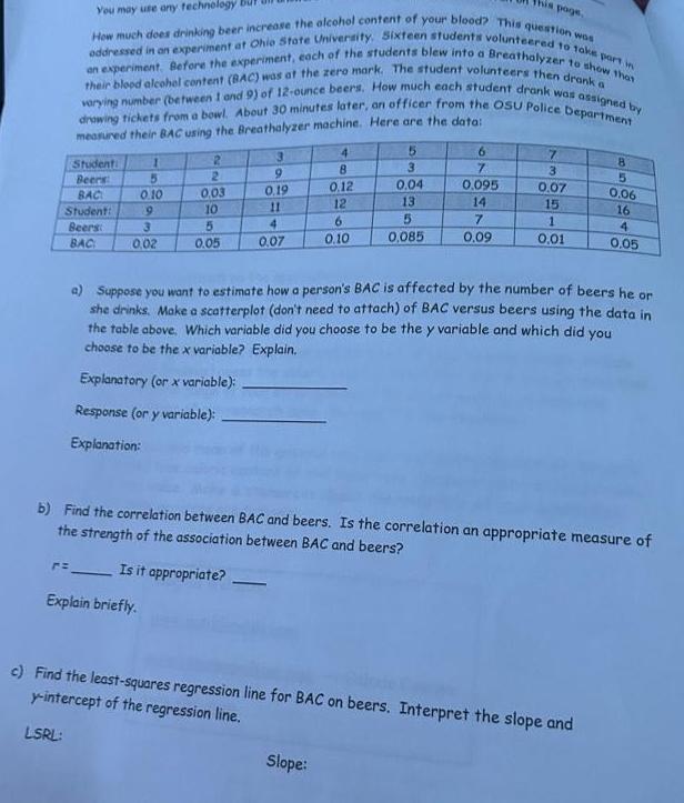 This page You may use any technology oddressed in an experiment at Ohio State University Sixteen students volunteered to take part in How much does drinking beer increase the alcohol content of your blood This question was an experiment Before the experiment each of the students blew into a Breathalyzer to show that their blood alcohol content BAC was at the zero mark The student volunteers then drank a varying number between 1 and 9 of 12 ounce beers How much each student drank was assigned by drawing tickets from a bowl About 30 minutes later an officer from the OSU Police Department measured their BAC using the Breathalyzer machine Here are the data Student Beers BAC Student Beers BAC r 1 5 0 10 9 3 0 02 Explain briefly 2 2 0 03 10 5 0 05 3 9 0 19 11 4 0 07 4 8 0 12 12 6 0 10 5 Slope 3 0 04 13 5 0 085 6 7 0 095 14 7 0 09 7 3 0 07 15 1 0 01 8 a Suppose you want to estimate how a person s BAC is affected by the number of beers he or she drinks Make a scatterplot don t need to attach of BAC versus beers using the data in the table above Which variable did you choose to be the y variable and which did you choose to be the x variable Explain Explanatory or x variable Response or y variable Explanation b Find the correlation between BAC and beers Is the correlation an appropriate measure of the strength of the association between BAC and beers Is it appropriate c Find the least squares regression line for BAC on beers Interpret the slope and y intercept of the regression line LSRL 5 0 06 16 4 0 05