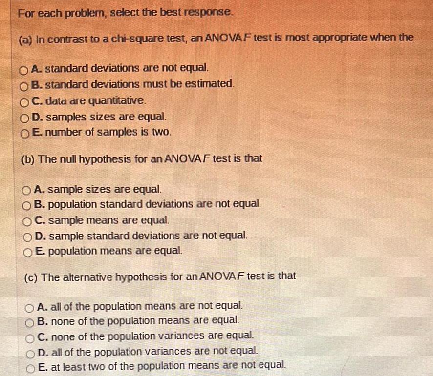 For each problem select the best response a In contrast to a chi square test an ANOVAF test is most appropriate when the A standard deviations are not equal OB standard deviations must be estimated OC data are quantitative OD samples sizes are equal E number of samples is two b The null hypothesis for an ANOVAF test is that OA sample sizes are equal OB population standard deviations are not equal OC sample means are equal OD sample standard deviations are not equal O E population means are equal c The alternative hypothesis for an ANOVAF test is that OA all of the population means are not equal OB none of the population means are equal OC none of the population variances are equal OD all of the population variances are not equal E at least two of the population means are not equal