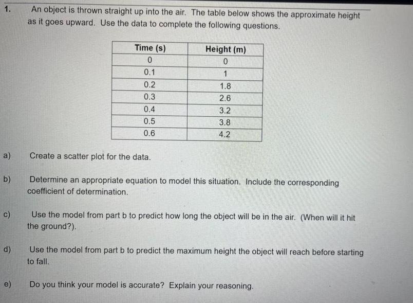 1 a b c d e An object is thrown straight up into the air The table below shows the approximate height as it goes upward Use the data to complete the following questions Time s 0 0 1 0 2 0 3 0 4 0 5 0 6 Height m 0 1 1 8 2 6 3 2 3 8 4 2 Create a scatter plot for the data Determine an appropriate equation to model this situation Include the corresponding coefficient of determination Use the model from part b to predict how long the object will be in the air When will it hit the ground Use the model from part b to predict the maximum height the object will reach before starting to fall Do you think your model is accurate Explain your reasoning