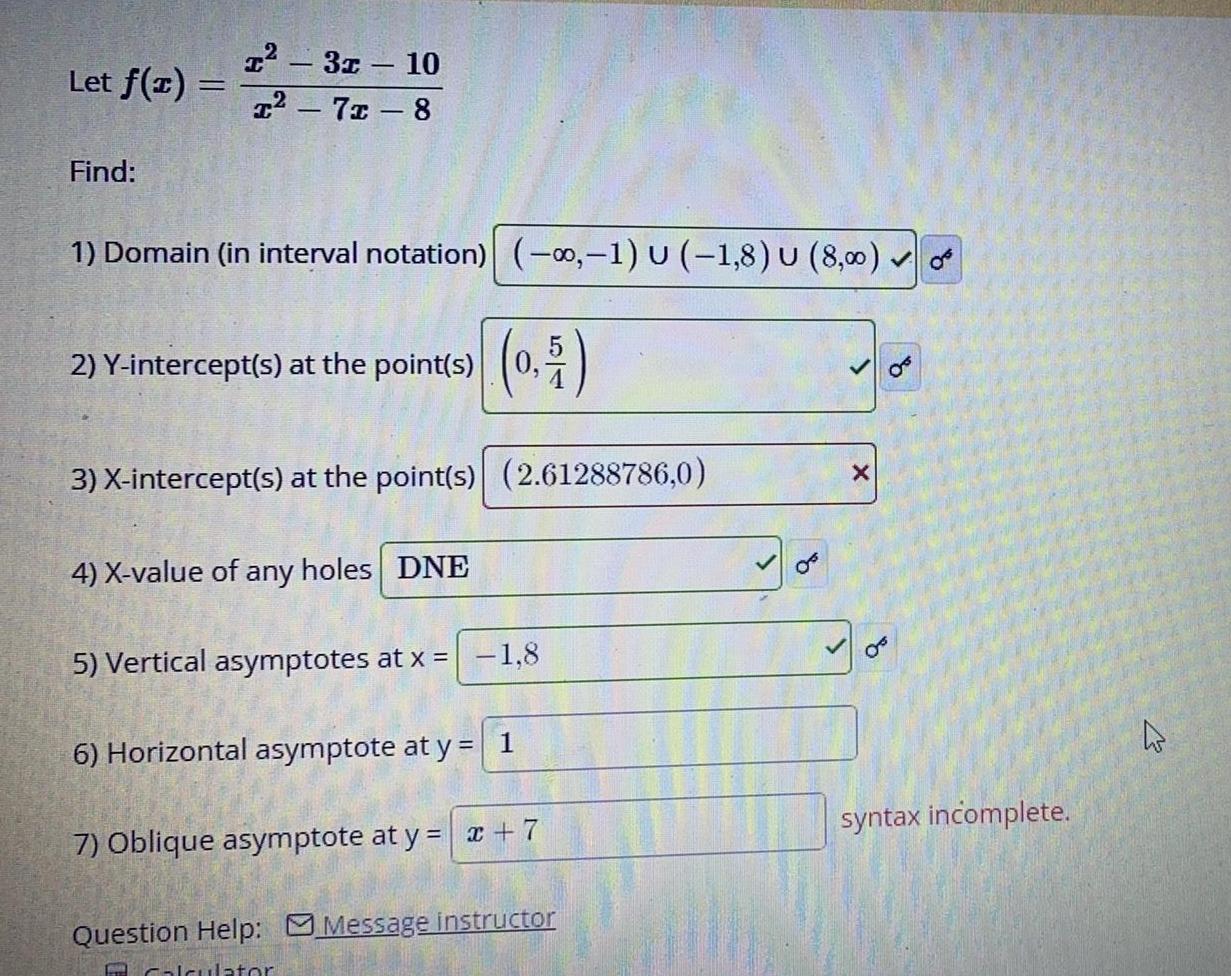 Let f x Find T 31 10 I 71 8 1 Domain in interval notation 1 U 1 8 U 8 00 2 Y intercept s at the point s 0 5 3 X intercept s at the point s 2 61288786 0 4 X value of any holes DNE 5 Vertical asymptotes at x 1 8 6 Horizontal asymptote at y 1 7 Oblique asymptote at y x 7 Question Help Message instructor E Calculator OF X q OF syntax incomplete 4