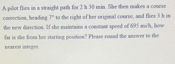 A pilot flies in a straight path for 2 h 30 min She then makes a course correction heading 7 to the right of her original course and flies 3 h in the new direction If she maintains a constant speed of 695 mi h how far is she from her starting position Please round the answer to the nearest integer