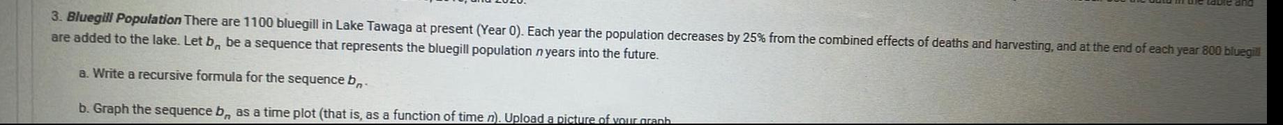 3 Bluegill Population There are 1100 bluegill in Lake Tawaga at present Year 0 Each year the population decreases by 25 from the combined effects of deaths and harvesting and at the end of each year 800 bluegill are added to the lake Let b be a sequence that represents the bluegill population n years into the future a Write a recursive formula for the sequence b b Graph the sequence b as a time plot that is as a function of time n Upload a picture of your graph
