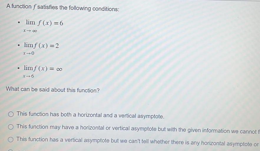 A function f satisfies the following conditions lim f x 6 x limf x 2 x 0 limf x x 6 What can be said about this function O This function has both a horizontal and a vertical asymptote O This function may have a horizontal or vertical asymptote but with the given information we cannot fi O This function has a vertical asymptote but we can t tell whether there is any horizontal asymptote or