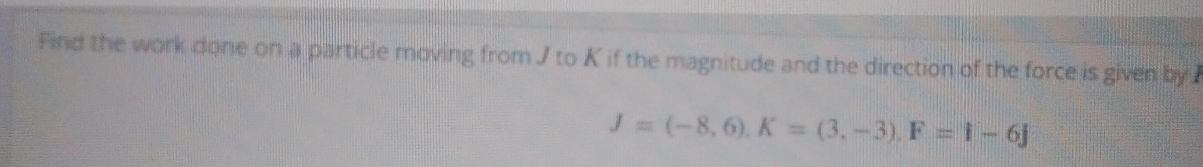 Find the work done on a particle moving from J to K if the magnitude and the direction of the force is given by F J 8 6 K 3 3 F 1 6j