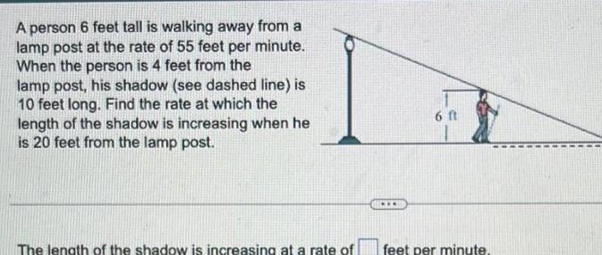 A person 6 feet tall is walking away from a lamp post at the rate of 55 feet per minute When the person is 4 feet from the lamp post his shadow see dashed line is 10 feet long Find the rate at which the length of the shadow is increasing when he is 20 feet from the lamp post The length of the shadow is increasing at a rate of 6 ft feet per minute