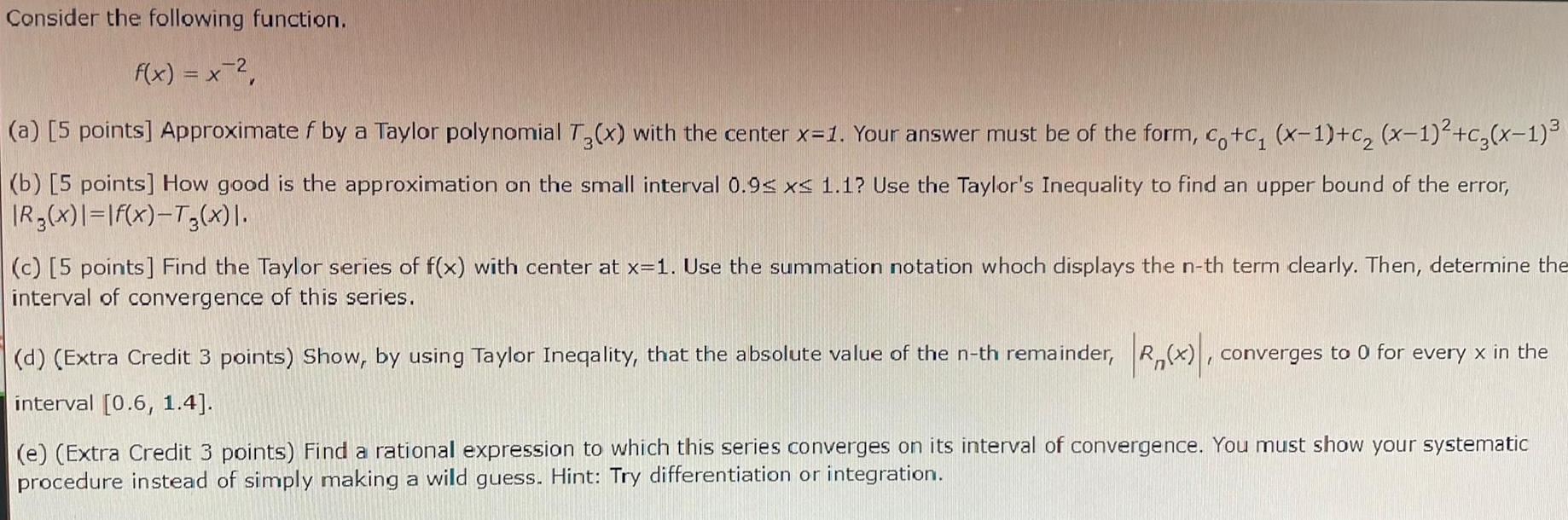 Consider the following function f x x a 5 points Approximate f by a Taylor polynomial T3 x with the center x 1 Your answer must be of the form co c x 1 c x 1 c x 1 b 5 points How good is the approximation on the small interval 0 9 x 1 1 Use the Taylor s Inequality to find an upper bound of the error R3 x f x T x c 5 points Find the Taylor series of f x with center at x 1 Use the summation notation whoch displays the n th term clearly Then determine the interval of convergence of this series d Extra Credit 3 points Show by using Taylor Ineqality that the absolute value of the n th remainder R x converges to 0 for every x in the interval 0 6 1 4 e Extra Credit 3 points Find a rational expression to which this series converges on its interval of convergence You must show your systematic procedure instead of simply making a wild guess Hint Try differentiation or integration