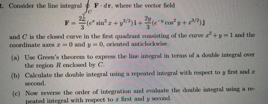 2 Consider the line integral F dr where the vector field C 2y e sin x y i 3 3 e cos y z 2 j F and C is the closed curve in the first quadrant consisting of the curve r y 1 and the coordinate axes a 0 and y 0 oriented anticlockwise a Use Green s theorem to express the line integral in terms of a double integral over the region R enclosed by C b Calculate the double integral using a repeated integral with respect to y first and second c Now reverse the order of integration and evaluate the double integral using a re peated integral with respect to a first and y second