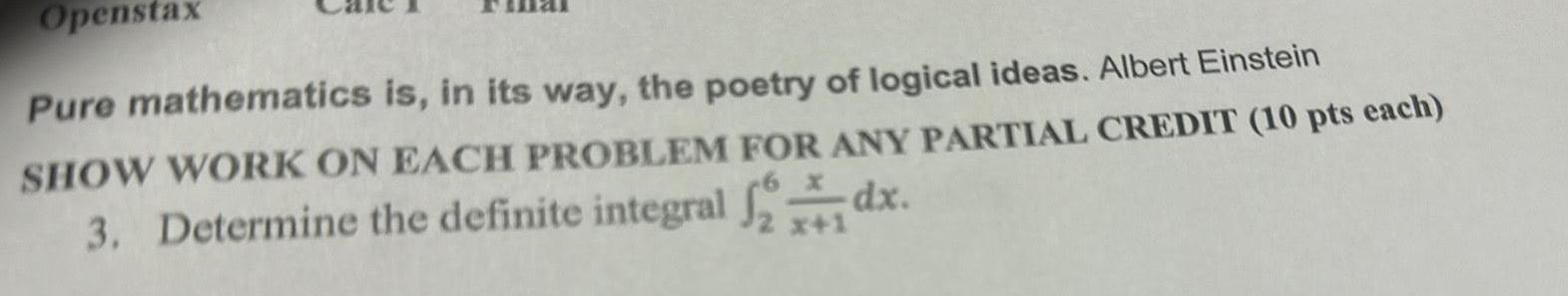 Openstax Pure mathematics is in its way the poetry of logical ideas Albert Einstein SHOW WORK ON EACH PROBLEM FOR ANY PARTIAL CREDIT 10 pts each 3 Determine the definite integral dx