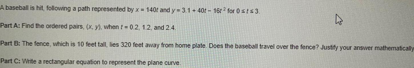 A baseball is hit following a path represented by x 140t and y 3 1 40t 16t2 for 0 st 3 Part A Find the ordered pairs x y when t 0 2 1 2 and 2 4 Part B The fence which is 10 feet tall lies 320 feet away from home plate Does the baseball travel over the fence Justify your answer mathematically Part C Write a rectangular equation to represent the plane curve 4