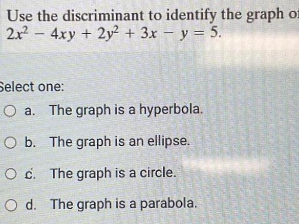 Use the discriminant to identify the graph of 2x 4xy 2y2 3x y 5 Select one O a The graph is a hyperbola O b The graph is an ellipse O c The graph is a circle O d The graph is a parabola