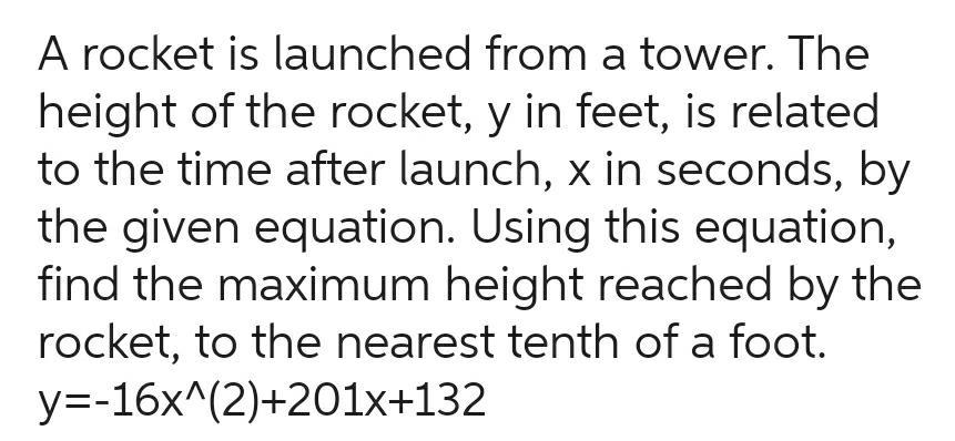 A rocket is launched from a tower The height of the rocket y in feet is related to the time after launch x in seconds by the given equation Using this equation find the maximum height reached by the rocket to the nearest tenth of a foot y 16x 2 201x 132