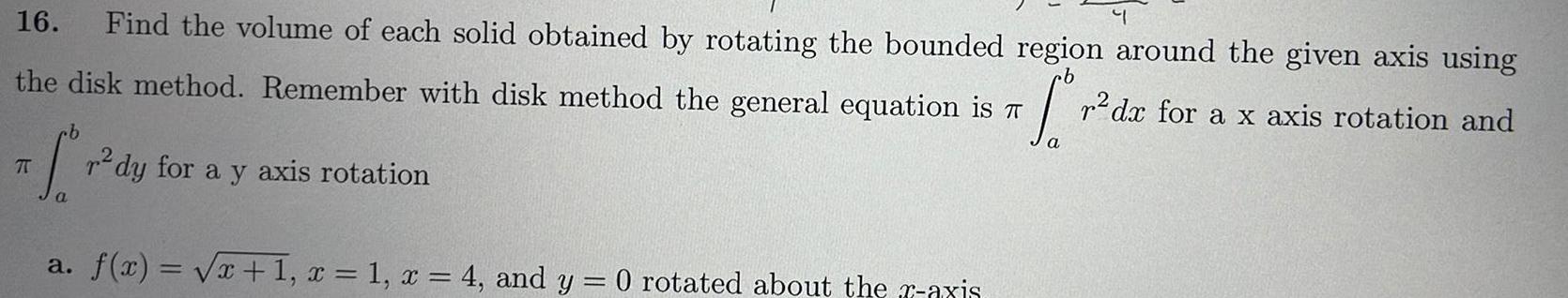 16 Find the volume of each solid obtained by rotating the bounded region around the given axis using the disk method Remember with disk method the general equation is fo b a f x x 1 x 1 x 4 and y 0 rotated about the r axis dy for a y axis rotation r dx for a x axis rotation and