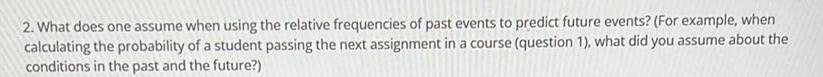 2 What does one assume when using the relative frequencies of past events to predict future events For example when calculating the probability of a student passing the next assignment in a course question 1 what did you assume about the conditions in the past and the future