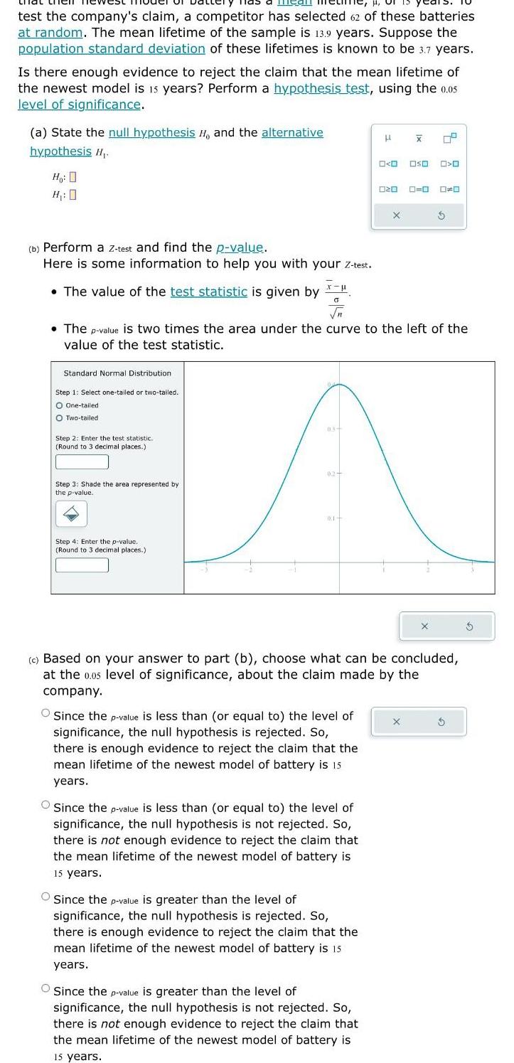 mear test the company s claim a competitor has selected 62 of these batteries at random The mean lifetime of the sample is 13 9 years Suppose the population standard deviation of these lifetimes is known to be 3 7 years Is there enough evidence to reject the claim that the mean lifetime of the newest model is 15 years Perform a hypothesis test using the 0 05 level of significance a State the null hypothesis H and the alternative hypothesis H Ho H 0 b Perform a Z test and find the p value Here is some information to help you with your z test The value of the test statistic is given by Standard Normal Distribution Step 1 Select one tailed or two tailed O One tailed O Two tailed Step 2 Enter the test statistic Round to 3 decimal places Step 3 Shade the area represented by the p value x O Step 4 Enter the p value Round to 3 decimal places 03 The p value is two times the area under the curve to the left the value of the test statistic 02 DE Since the p value is less than or equal to the level of significance the null hypothesis is rejected So there is enough evidence to reject the claim that the mean lifetime of the newest model of battery is 15 years Since the p value is less than or equal to the level of significance the null hypothesis is not rejected So there is not enough evidence to reject the claim that the mean lifetime of the newest model of battery is 15 years H Since the p value is greater than the level of significance the null hypothesis is rejected So there is enough evidence to reject the claim that the mean lifetime of the newest model of battery is 15 1 years Since the p value is greater than the level of significance the null hypothesis is not rejected So there is not enough evidence to reject the claim that the mean lifetime of the newest model of battery is 15 years 0 0 000 0 020 X X 79 c Based on your answer to part b choose what can be concluded at the 0 05 level of significance about the claim made by the company 0 0 0 0 X