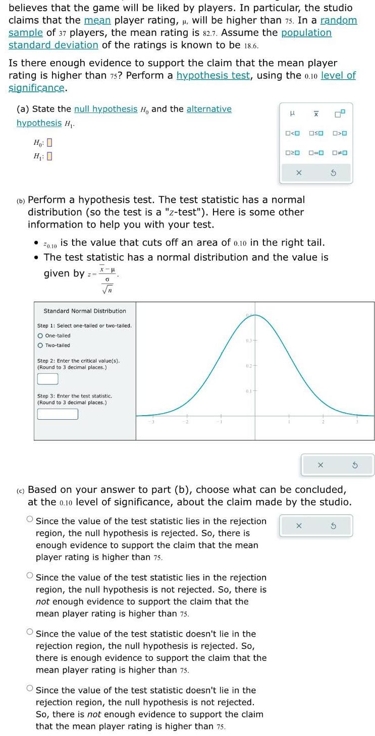 believes that the game will be liked by players In particular the studio claims that the mean player rating will be higher than 75 In a random sample of 37 players the mean rating is 82 7 Assume the population standard deviation of the ratings is known to be 18 6 Is there enough evidence to support the claim that the mean player rating is higher than 75 Perform a hypothesis test using the 0 10 level of significance a State the null hypothesis H and the alternative hypothesis H Ho H 0 given by Z b Perform a hypothesis test The test statistic has a normal distribution so the test is a z test Here is some other information to help you with your test x 0 n Standard Normal Distribution Step 1 Select one tailed or two tailed O One tailed O Two tailed Step 2 Enter the critical value s Round to 3 decimal places 20 10 is the value that cuts off an area of 0 10 in the right tail The test statistic has a normal distribution and the value is Step 3 Enter the test statistic Round to 3 decimal places 9 3 0 2 0 1 Since the value of the test statistic lies in the rejection region the null hypothesis is rejected So there is enough evidence to support the claim that the mean player rating is higher than 75 H O Since the value of the test statistic lies in the rejection region the null hypothesis is not rejected So there is not enough evidence to support the claim that the mean player rating is higher than 75 Since the value of the test statistic doesn t lie in the rejection region the null hypothesis is rejected So there is enough evidence to support the claim that the mean player rating is higher than 75 0 0 00 0 020 O Since the value of the test statistic doesn t lie in the rejection region the null hypothesis is not rejected So there is not enough evidence to support the claim that the mean player rating is higher than 75 X X c Based on your answer to part b choose what can be concluded at the 0 10 level of significance about the claim made by the studio 0 0 DO X X S 5