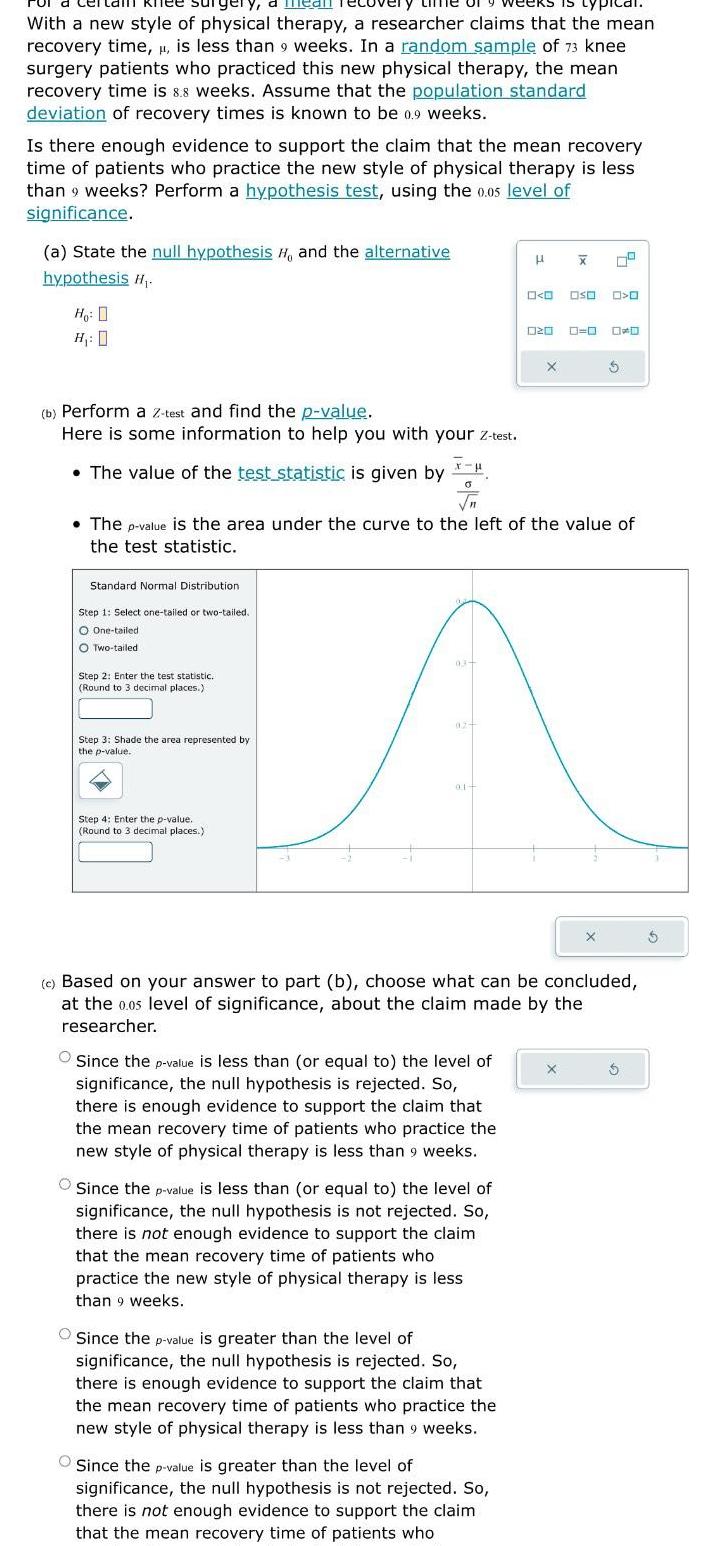 Ty mean reco weeks is typical With a new style of physical therapy a researcher claims that the mean recovery time is less than 9 weeks In a random sample of 73 knee surgery patients who practiced this new physical therapy the mean recovery time is 8 8 weeks Assume that the population standard deviation of recovery times is known to be 0 9 weeks Is there enough evidence to support the claim that the mean recovery time of patients who practice the new style of physical therapy is less than 9 weeks Perform a hypothesis test using the 0 05 level of significance a State the null hypothesis H and the alternative hypothesis H Ho 0 H 0 b Perform a z test and find the p value Here is some information to help you with your Z test The value of the test statistic is given by Standard Normal Distribution Step 1 Select one tailed or two tailed O One tailed O Two tailed Step 2 Enter the test statistic Round to 3 decimal places Step 3 Shade the area represented by the p value X H 0 Step 4 Enter the p value Round to 3 decimal places The p value is the area under the curve to the left of the value of the test statistic 03 01 Since the p value is less than or equal to the level of significance the null hypothesis is rejected So there is enough evidence to support the claim that the mean recovery time of patients who practice the new style of physical therapy is less than 9 weeks Since the p value is less than or equal to the level of significance the null hypothesis is not rejected So there is not enough evidence to support the claim that the mean recovery time of patients who practice the new style of physical therapy is less than 9 weeks Since the p value is greater than the level of significance the null hypothesis is rejected So there is enough evidence to support the claim that the mean recovery time of patients who practice the new style of physical therapy is less than 9 weeks O O Oso O 020 Since the p value is greater than the level of significance the null hypothesis is not rejected So there is not enough evidence to support the claim that the mean recovery time of patients who X X c Based on your answer to part b choose what can be concluded at the 0 05 level of significance about the claim made by the researcher X D
