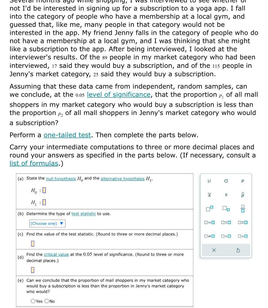 pping I was not I d be interested in signing up for a subscription to a yoga app I fall into the category of people who have a membership at a local gym and guessed that like me many people in that category would not be interested in the app My friend Jenny falls in the category of people who do not have a membership at a local gym and I was thinking that she might like a subscription to the app After being interviewed I looked at the interviewer s results Of the 89 people in my market category who had been interviewed 17 said they would buy a subscription and of the 115 people in Jenny s market category 25 said they would buy a subscription Assuming that these data came from independent random samples can we conclude at the 0 05 level of significance that the proportion p of all mall shoppers in my market category who would buy a subscription is less than the proportion P2 of all mall shoppers in Jenny s market category who would a subscription Perform a one tailed test Then complete the parts below Carry your intermediate computations to three or more decimal places and round your answers as specified in the parts below If necessary consult a list of formulas a State the null hypothesis Ho and the alternative hypothesis H Ho O H 0 b Determine the type of test statistic to use Choose one c Find the value of the test statistic Round to three or more decimal places d Find the critical value at the 0 05 level of significance Round to three or more decimal places 0 e Can we conclude that the proportion of mall shoppers in my market category who would buy a subscription is less than the proportion in Jenny s market category who would OYes No 3 x X 4 O X S P Q 0 0 OSO 020 S 0 0 0 0 O