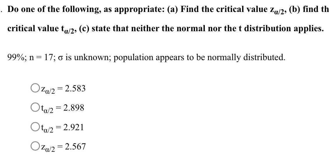 Do one of the following as appropriate a Find the critical value Za 2 b find th critical value ta 2 c state that neither the normal nor the t distribution applies 99 n 17 o is unknown population appears to be normally distributed Oza 2 2 583 Ota 2 2 898 Ota 2 2 921 Oza 2 2 567