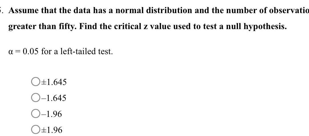 5 Assume that the data has a normal distribution and the number of observatio greater than fifty Find the critical z value used to test a null hypothesis a 0 05 for a left tailed test O 1 645 O 1 645 O 1 96 O 1 96