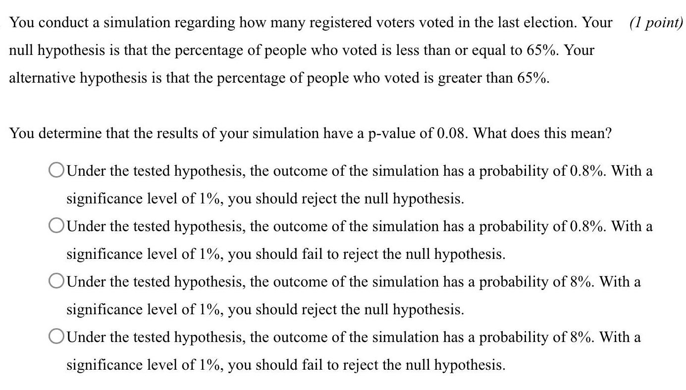 You conduct a simulation regarding how many registered voters voted in the last election Your 1 point null hypothesis is that the percentage of people who voted is less than or equal to 65 Your alternative hypothesis is that the percentage of people who voted is greater than 65 You determine that the results of your simulation have a p value of 0 08 What does this mean OUnder the tested hypothesis the outcome of the simulation has a probability of 0 8 With a significance level of 1 you should reject the null hypothesis Under the tested hypothesis the outcome of the simulation has a probability of 0 8 With a significance level of 1 you should fail to reject the null hypothesis OUnder the tested hypothesis the outcome of the simulation has a probability of 8 With a significance level of 1 you should reject the null hypothesis OUnder the tested hypothesis the outcome of the simulation has a probability of 8 With a significance level of 1 you should fail to reject the null hypothesis