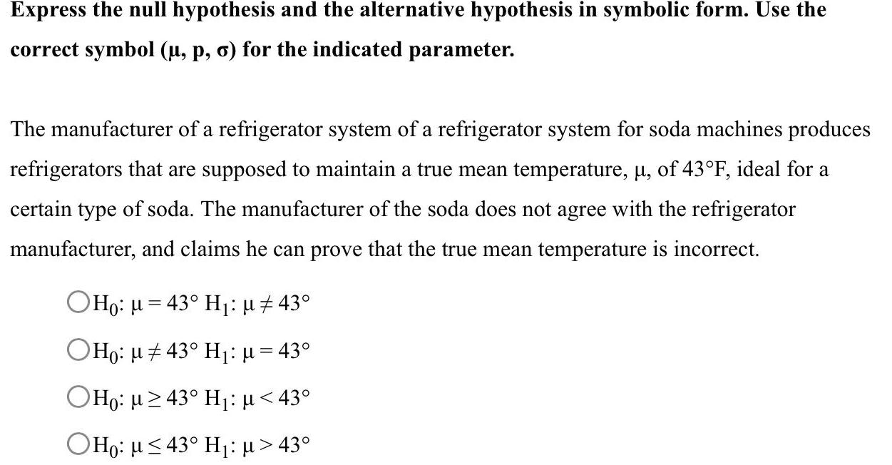 Express the null hypothesis and the alternative hypothesis in symbolic form Use the correct symbol p o for the indicated parameter The manufacturer of a refrigerator system of a refrigerator system for soda machines produces refrigerators that are supposed to maintain a true mean temperature of 43 F ideal for a certain type of soda The manufacturer of the soda does not agree with the refrigerator manufacturer and claims he can prove that the true mean temperature is incorrect OH 43 H 43 OHo 43 H 43 OHO 43 H 43 OHo 43 H 43