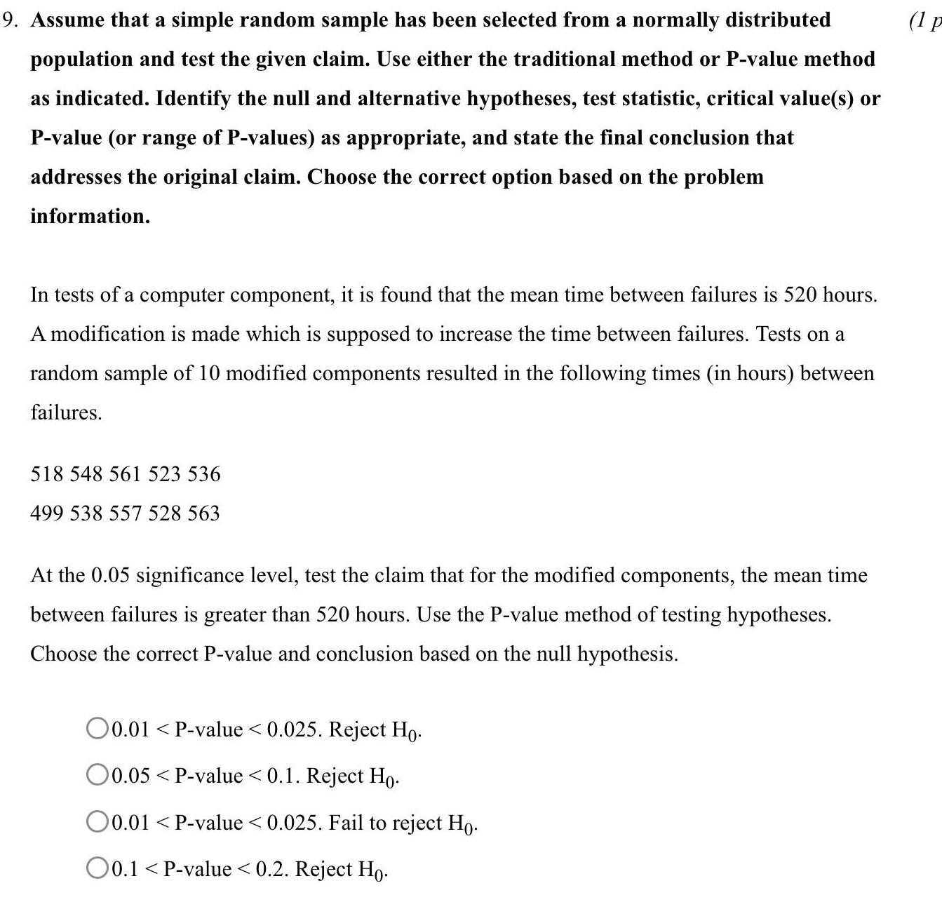 9 Assume that a simple random sample has been selected from a normally distributed population and test the given claim Use either the traditional method or P value method as indicated Identify the null and alternative hypotheses test statistic critical value s or P value or range of P values as appropriate and state the final conclusion that addresses the original claim Choose the correct option based on the problem information In tests of a computer component it is found that the mean time between failures is 520 hours A modification is made which is supposed to increase the time between failures Tests on a random sample of 10 modified components resulted in the following times in hours between failures 518 548 561 523 536 499 538 557 528 563 At the 0 05 significance level test the claim that for the modified components the mean time between failures is greater than 520 hours Use the P value method of testing hypotheses Choose the correct P value and conclusion based on the null hypothesis O0 01 P value 0 025 Reject Ho O0 05 P value 0 1 Reject Ho O0 01 P value 0 025 Fail to reject Ho 0 1 P value 0 2 Reject Ho 1 p