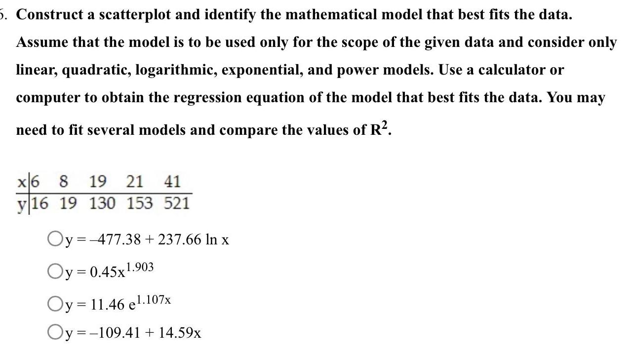 5 Construct a scatterplot and identify the mathematical model that best fits the data Assume that the model is to be used only for the scope of the given data and consider only linear quadratic logarithmic exponential and power models Use a calculator or computer to obtain the regression equation of the model that best fits the data You may need to fit several models and compare the values of R x6 8 19 21 41 y16 19 130 153 521 Oy 477 38 237 66 In x Oy 0 45x1 903 Oy 11 46 el 107x Oy 109 41 14 59x