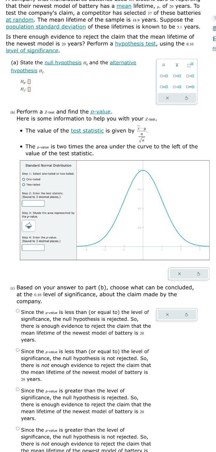 that their newest model of battery has a mean lifetime of 20 years To test the company s claim a competitor has selected 37 of these batteries at random The mean lifetime of the sample is 18 9 years Suppose the population standard deviation of these lifetimes is known to be s 1 years Is there enough evidence to reject the claim that the mean lifetime of the newest model is 20 years Perform a hypothesis test using the 0 10 level of significance a State the null hypothesis H and the alternative hypothesis H Ho H 0 b Perform a Z test and find the p value Here is some information to help you with your Z test The value of the test statistic is given by 0 Standard Normal Distribution Step 1 Select one tailed or two tailed O One tailed O Two tailed Step 2 Enter the test statistic Round to 3 decimal places Step 3 Shade the area represented by the p value Step 4 Enter the p value Round to 3 decimal places The p value is two times the area under the curve to the left of the value of the test statistic Since the p value is less than or equal to the level of significance the null hypothesis is rejected So there is enough evidence to reject the claim that the mean lifetime of the newest model of battery is 20 years H x Since the p value is less than or equal to the level of significance the null hypothesis is not rejected So there is not enough evidence to reject the claim that the mean lifetime of the newest model of battery is 20 years 0 0 Since the p value is greater than the level of significance the null hypothesis is rejected So there is enough evidence to reject the claim that the mean lifetime of the newest model of battery is 20 years 020 Since the p value is greater than the level of significance the null hypothesis is not rejected So there is not enough evidence to reject the claim that the mean lifetime of the newest model of battery is X 0 03 02 A 0 1 OSO c Based on your answer to part b choose what can be concluded at the 0 10 level of significance about the claim made by the company O O O DO X 5 5 E